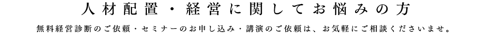 人材配置・経営に関してお悩みの方、無料経営診断のご依頼・セミナーのお申し込み・講演のご依頼は、お気軽にご相談くださいませ。