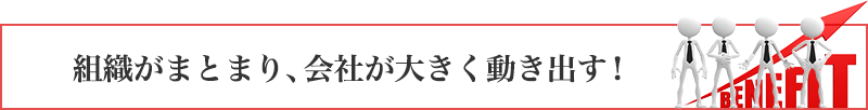 組織がまとまり、会社が大きく動き出す！